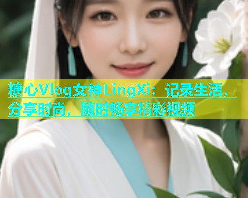 糖心Vlog女神LingXi：记录生活，分享时尚，随时畅享精彩视频