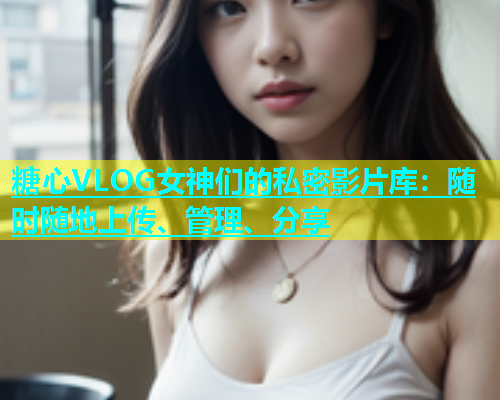 糖心VLOG女神们的私密影片库：随时随地上传、管理、分享