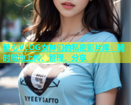 糖心VLOG女神们的私密影片库：随时随地上传、管理、分享