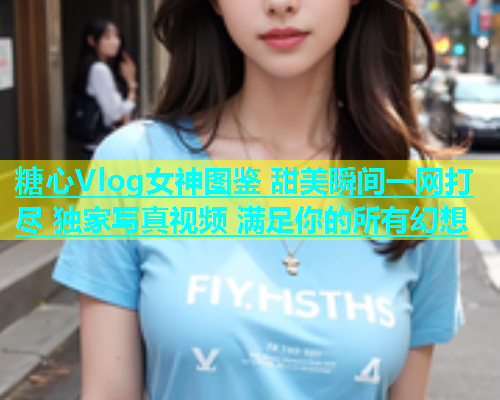 糖心Vlog女神图鉴 甜美瞬间一网打尽 独家写真视频 满足你的所有幻想