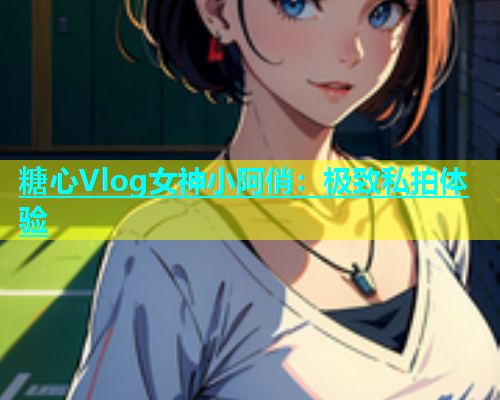 糖心Vlog女神小阿俏：极致私拍体验