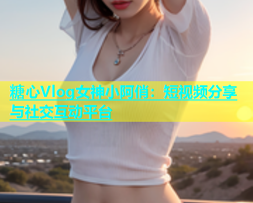 糖心Vlog女神小阿俏：短视频分享与社交互动平台