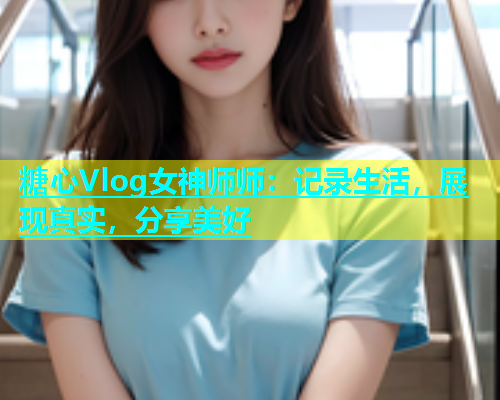 糖心Vlog女神师师：记录生活，展现真实，分享美好