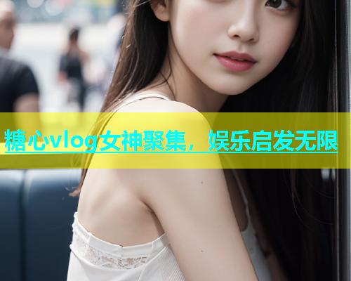 糖心vlog女神聚集，娱乐启发无限