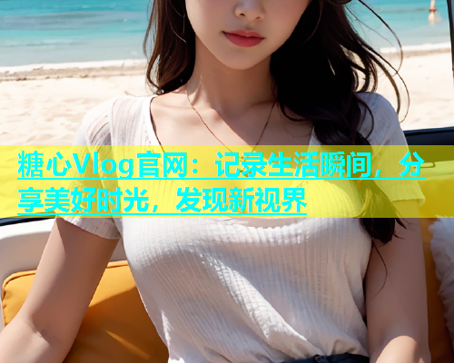 糖心Vlog官网：记录生活瞬间，分享美好时光，发现新视界