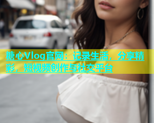 糖心Vlog官网：记录生活，分享精彩，短视频创作与社交平台