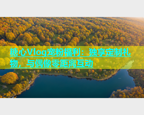 糖心Vlog宠粉福利：独享定制礼物，与偶像零距离互动