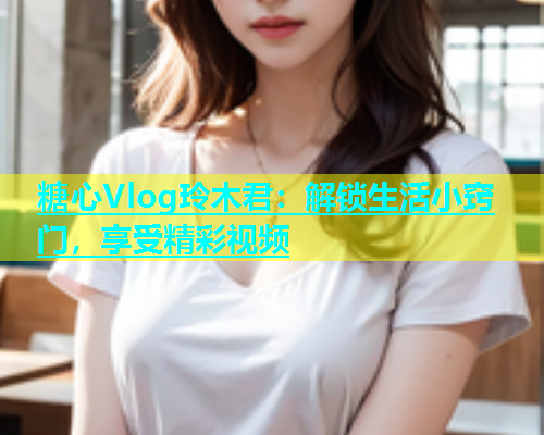 糖心Vlog玲木君：解锁生活小窍门，享受精彩视频