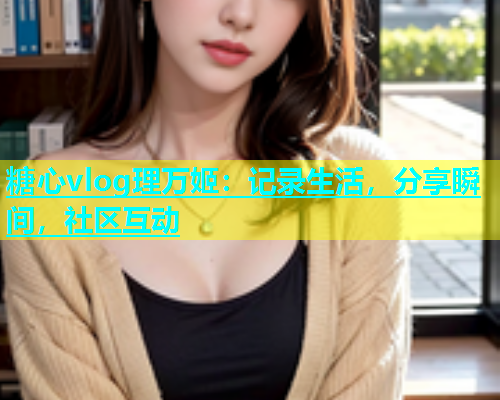 糖心vlog理万姬：记录生活，分享瞬间，社区互动