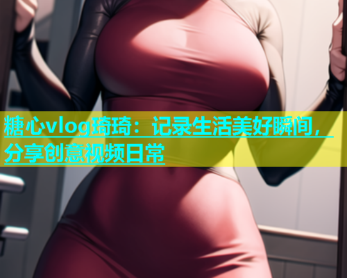 糖心vlog琦琦：记录生活美好瞬间，分享创意视频日常