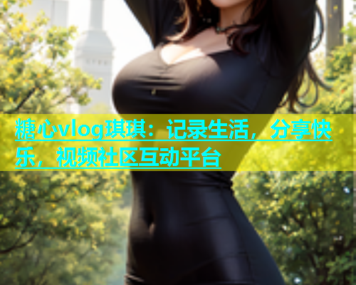 糖心vlog琪琪：记录生活，分享快乐，视频社区互动平台