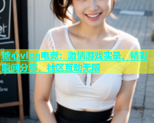 糖心vlog电竞：激情游戏实录，精彩瞬间分享，社区互动无限