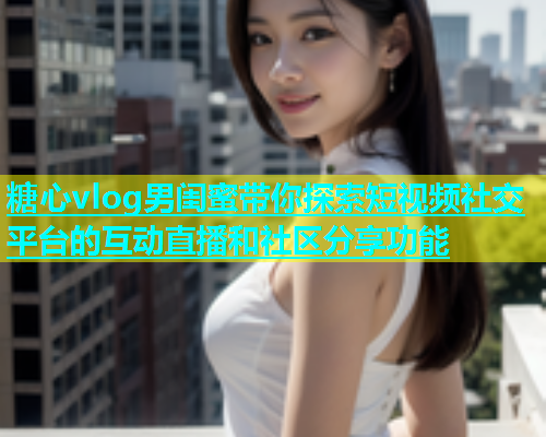 糖心vlog男闺蜜带你探索短视频社交平台的互动直播和社区分享功能