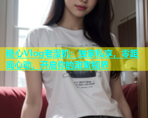 糖心Vlog老湿机：独家私享，零距离心动，开启你的甜蜜视界