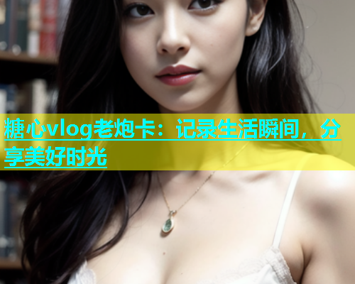 糖心vlog老炮卡：记录生活瞬间，分享美好时光