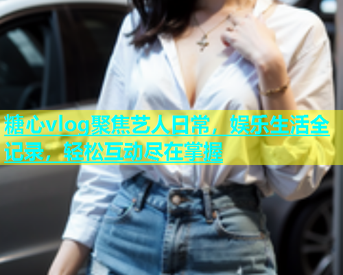 糖心vlog聚焦艺人日常，娱乐生活全记录，轻松互动尽在掌握