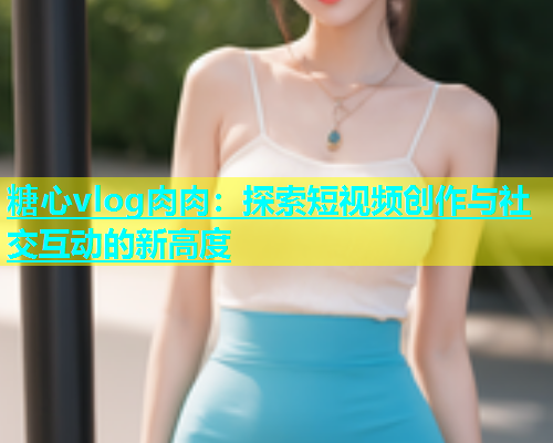 糖心vlog肉肉：探索短视频创作与社交互动的新高度