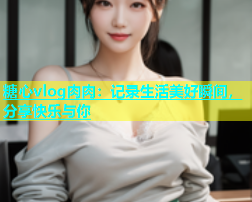 糖心vlog肉肉：记录生活美好瞬间，分享快乐与你