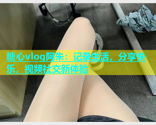糖心vlog阿朱：记录生活，分享快乐，视频社交新体验