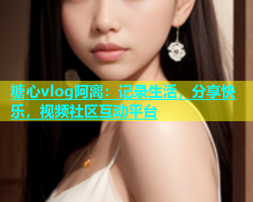 糖心vlog阿离：记录生活，分享快乐，视频社区互动平台