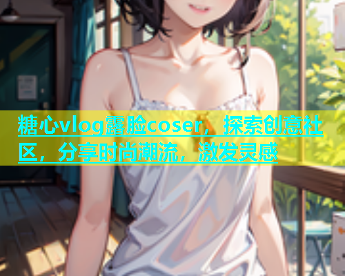 糖心vlog露脸coser，探索创意社区，分享时尚潮流，激发灵感