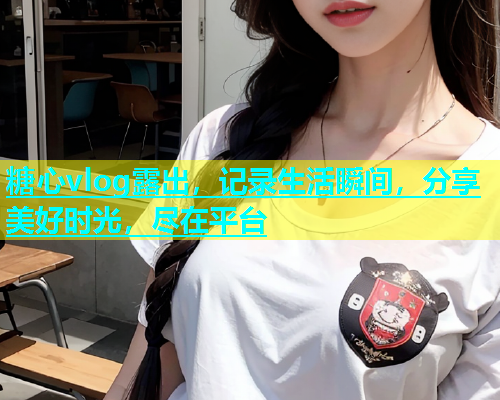 糖心vlog露出，记录生活瞬间，分享美好时光，尽在平台
