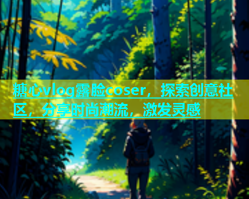 糖心vlog露脸coser，探索创意社区，分享时尚潮流，激发灵感
