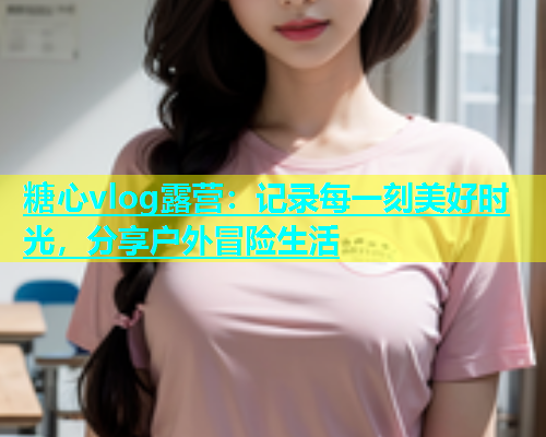 糖心vlog露营：记录每一刻美好时光，分享户外冒险生活