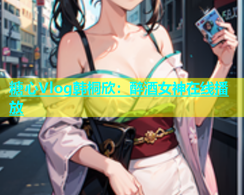 糖心Vlog韩桐欣：醉酒女神在线播放