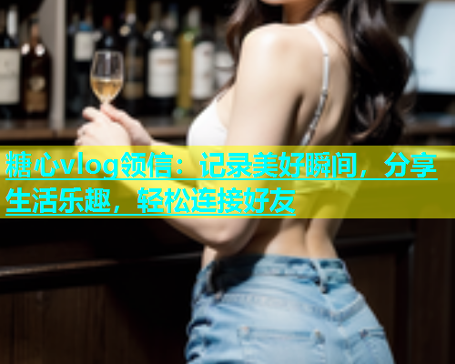 糖心vlog领信：记录美好瞬间，分享生活乐趣，轻松连接好友