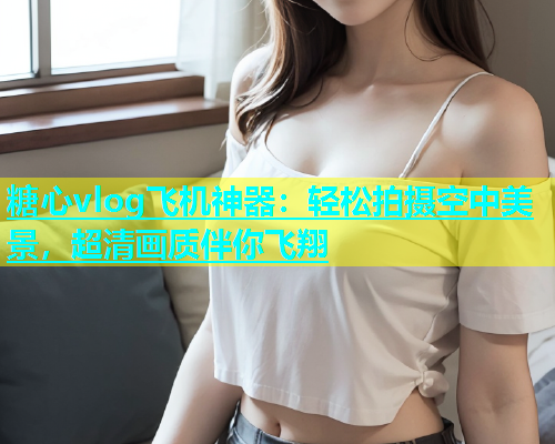 糖心vlog飞机神器：轻松拍摄空中美景，超清画质伴你飞翔