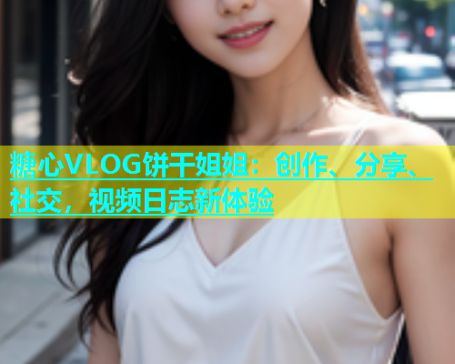 糖心VLOG饼干姐姐：创作、分享、社交，视频日志新体验