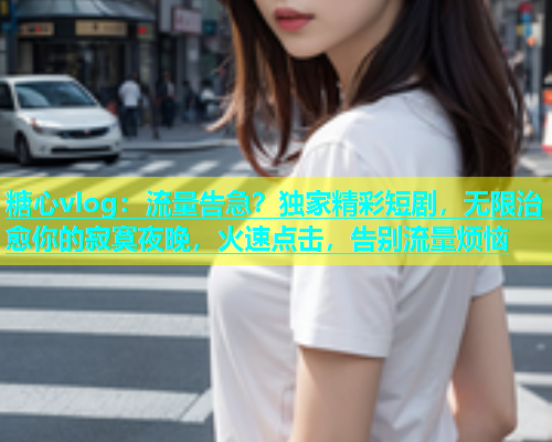 糖心vlog：流量告急？独家精彩短剧，无限治愈你的寂寞夜晚，火速点击，告别流量烦恼