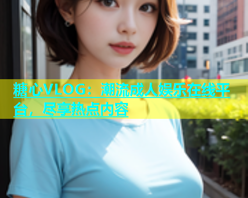 糖心VLOG：潮流成人娱乐在线平台，尽享热点内容