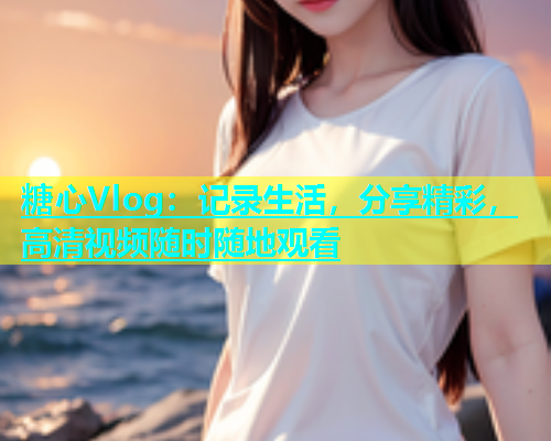 糖心Vlog：记录生活，分享精彩，高清视频随时随地观看