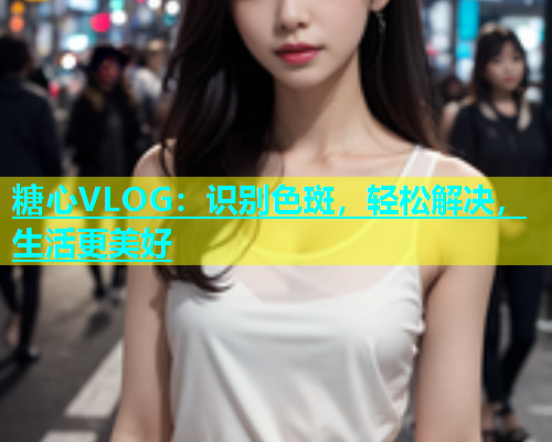 糖心VLOG：识别色斑，轻松解决，生活更美好