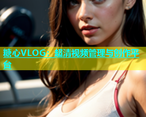 糖心VLOG：超清视频管理与创作平台
