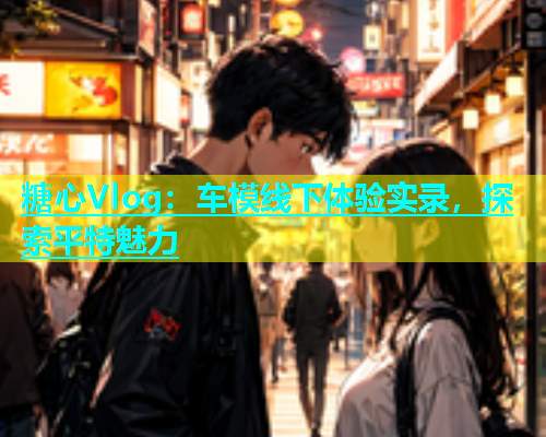 糖心Vlog：车模线下体验实录，探索平特魅力