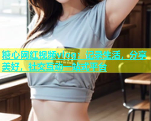 糖心网红视频vlog:记录生活,分享美好,社交互动一站式平台 糖心网红视频vlog:记录生活,分享美好,社交互动一站式平台