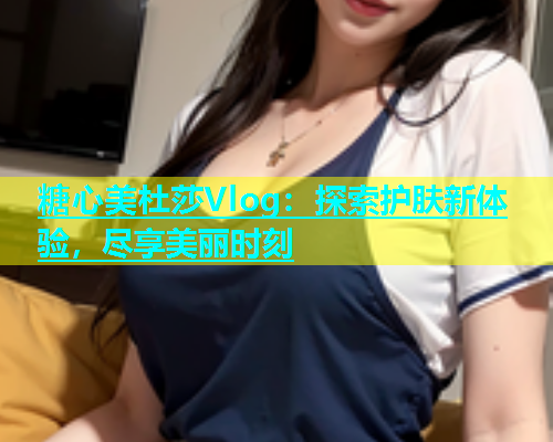 糖心美杜莎Vlog：探索护肤新体验，尽享美丽时刻