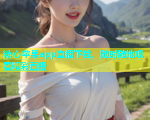 糖心苹果app直播下载，随时随地观看精彩直播