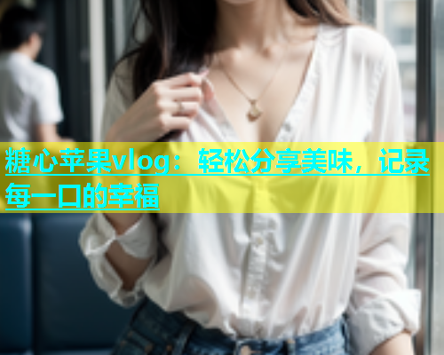 糖心苹果vlog：轻松分享美味，记录每一口的幸福