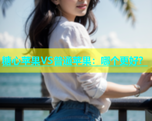 糖心苹果VS普通苹果：哪个更好？