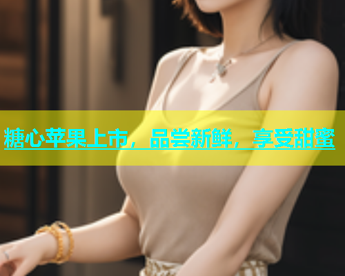 糖心苹果上市，品尝新鲜，享受甜蜜