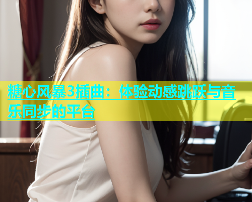 糖心风暴3插曲：体验动感跳跃与音乐同步的平台