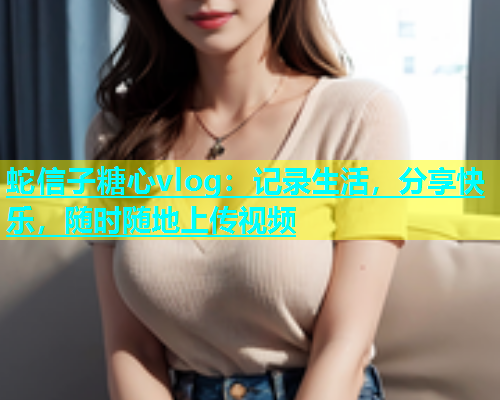 蛇信子糖心vlog：记录生活，分享快乐，随时随地上传视频