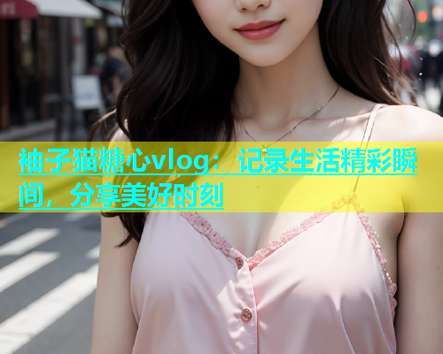 袖子猫糖心vlog：记录生活精彩瞬间，分享美好时刻