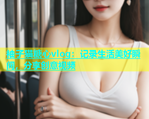 袖子猫糖心vlog：记录生活美好瞬间，分享创意视频