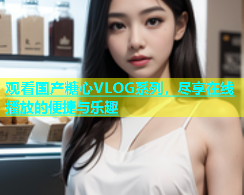 观看国产糖心VLOG系列，尽享在线播放的便捷与乐趣