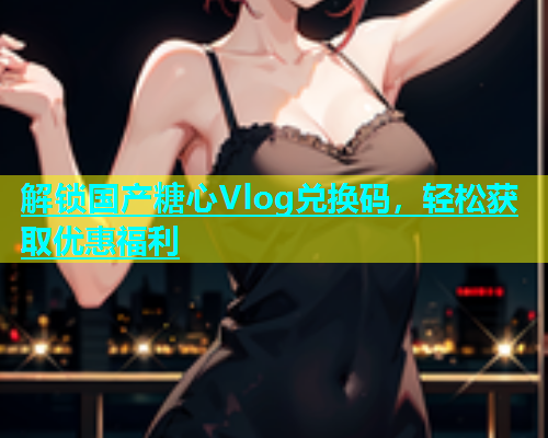 解锁国产糖心Vlog兑换码，轻松获取优惠福利